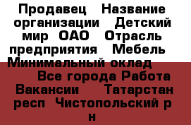 Продавец › Название организации ­ Детский мир, ОАО › Отрасль предприятия ­ Мебель › Минимальный оклад ­ 27 000 - Все города Работа » Вакансии   . Татарстан респ.,Чистопольский р-н